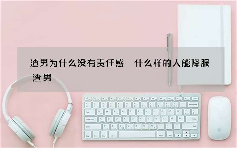 渣男为什么没有责任感 什么样的人能降服渣男